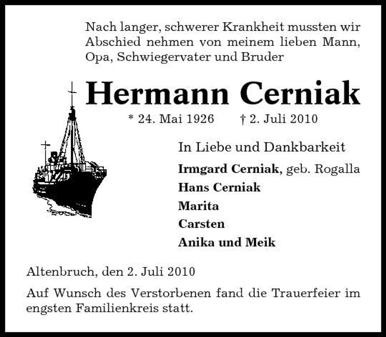 <p>Nach langer, schwerer Krankheit mussten wir Abschied nehmen von meinem lieben Mann, Opa, Schwiegervater und Bruder</p><p>Hermann Cerniak<br />* 24. Mai 1926 † 2. Juli 2010</p><p>In Liebe und Dankbarkeit<br />Irmgard Cerniak, geb. Rogalla Hans Cerniak Marita Carsten Anika und Meik Altenbruch, den 2. Juli 2010 Auf Wunsch des Verstorbenen fand die Trauerfeier im engsten Familienkreis statt.</p>
