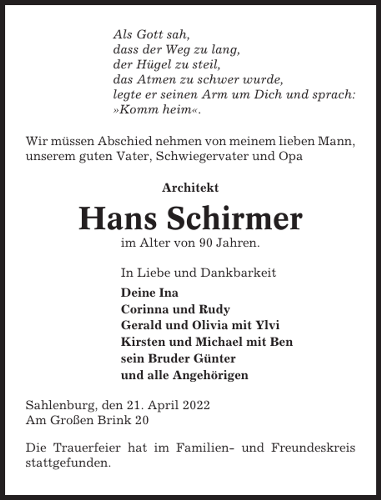 <p>Als Gott sah,<br />dass der Weg zu lang,<br />der Hügel zu steil,<br />das Atmen zu schwer wurde,<br />legte er seinen Arm um Dich und sprach:<br />»Komm heim«.<br />Wir müssen Abschied nehmen von meinem lieben Mann,<br />unserem guten Vater, Schwiegervater und Opa<br />Architekt</p><p>Hans Schirmer<br />im Alter von 90 Jahren.<br />In Liebe und Dankbarkeit<br />Deine Ina<br />Corinna und Rudy<br />Gerald und Olivia mit Ylvi<br />Kirsten und Michael mit Ben<br />sein Bruder Günter<br />und alle Angehörigen<br />Sahlenburg, den 21. April 2022<br />Am Großen Brink 20<br />Die Trauerfeier hat im Familien- und Freundeskreis<br />stattgefunden.</p>