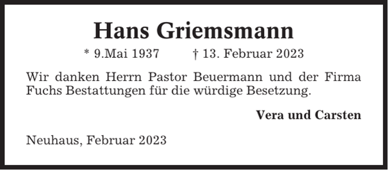 <p>Hans Griemsmann<br />* 9.Mai 1937</p><p>† 13. Februar 2023</p><p>Wir danken Herrn Pastor Beuermann und der Firma<br />Fuchs Bestattungen für die würdige Besetzung.<br />Vera und Carsten<br />Neuhaus, Februar 2023</p>