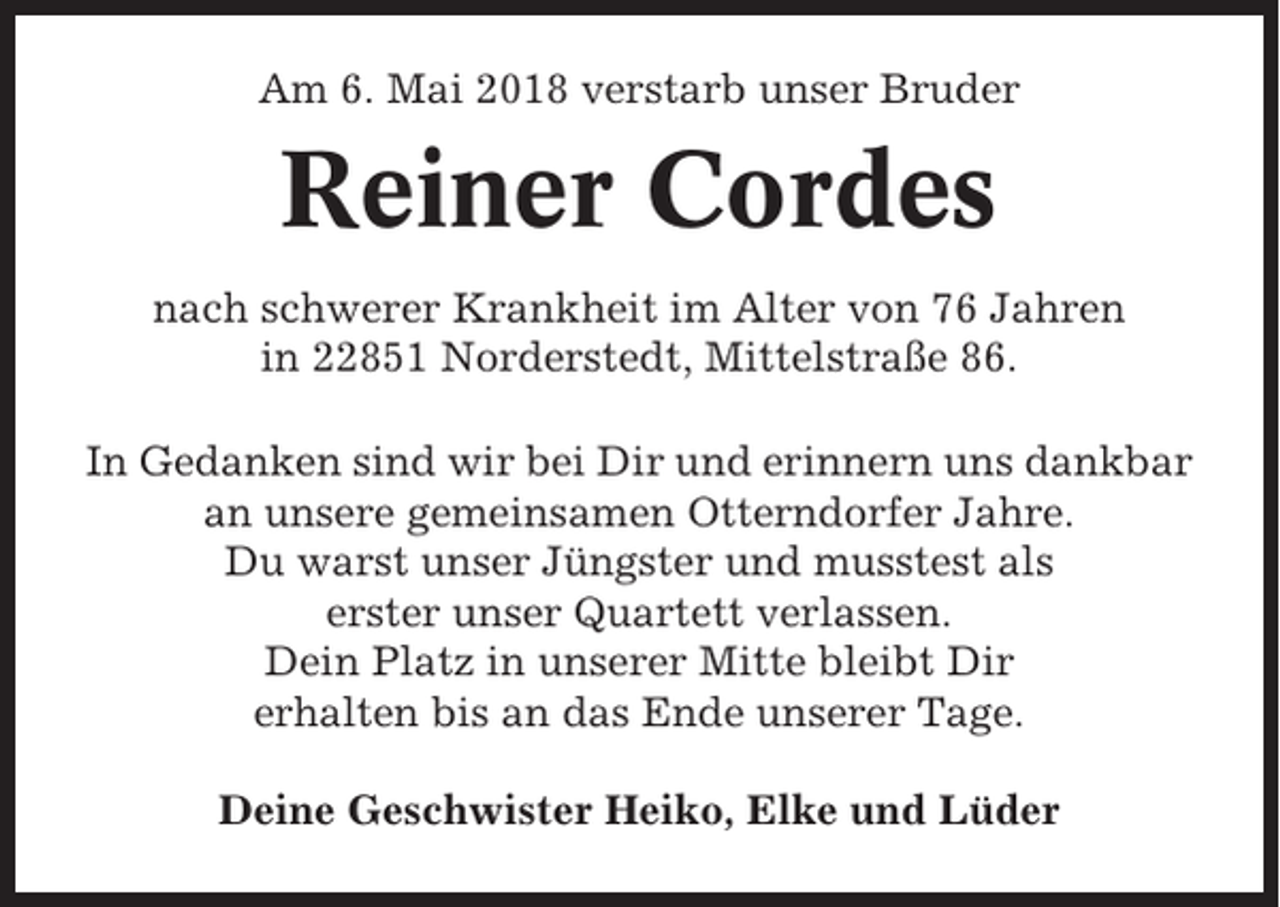 <p>Am 6. Mai 2018 verstarb unser Bruder</p><p>Reiner Cordes<br />nach schwerer Krankheit im Alter von 76 Jahren<br />in 22851 Norderstedt, Mittelstraße 86.<br />In Gedanken sind wir bei Dir und erinnern uns dankbar<br />an unsere gemeinsamen Otterndorfer Jahre.<br />Du warst unser Jüngster und musstest als<br />erster unser Quartett verlassen.<br />Dein Platz in unserer Mitte bleibt Dir<br />erhalten bis an das Ende unserer Tage.<br />Deine Geschwister Heiko, Elke und Lüder</p>