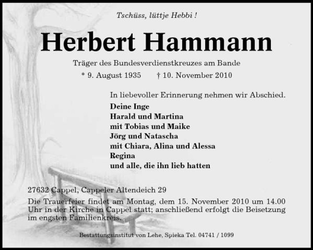 <p>Tschüss, lüttje Hebbi !</p><p>Herbert Hammann<br />Träger des Bundesverdienstkreuzes am Bande * 9. August 1935 † 10. November 2010 In liebevoller Erinnerung nehmen wir Abschied. Deine Inge Harald und Martina mit Tobias und Maike Jörg und Natascha mit Chiara, Alina und Alessa Regina und alle, die ihn lieb hatten 27632 Cappel, Cappeler Altendeich 29 Die Trauerfeier findet am Montag, dem 15. November 2010 um 14.00 Uhr in der Kirche in Cappel statt; anschließend erfolgt die Beisetzung im engsten Familienkreis.<br />Bestattungsinstitut von Lehe, Spieka Tel. 04741 / 1099</p>