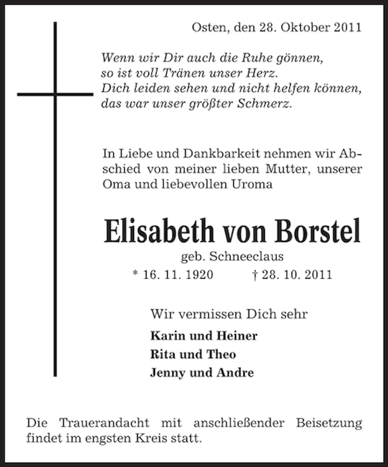 <p>Osten, den 28. Oktober 2011<br />Wenn wir Dir auch die Ruhe gönnen,<br />so ist voll Tränen unser Herz.<br />Dich leiden sehen und nicht helfen können,<br />das war unser größter Schmerz.</p><p>In Liebe und Dankbarkeit nehmen wir Abschied von meiner lieben Mutter, unserer<br />Oma und liebevollen Uroma</p><p>Elisabeth von Borstel<br />geb. Schneeclaus<br />* 16. 11. 1920<br />† 28. 10. 2011</p><p>Wir vermissen Dich sehr<br />Karin und Heiner<br />Rita und Theo<br />Jenny und Andre</p><p>Die Trauerandacht mit anschließender Beisetzung<br />findet im engsten Kreis statt.</p>
