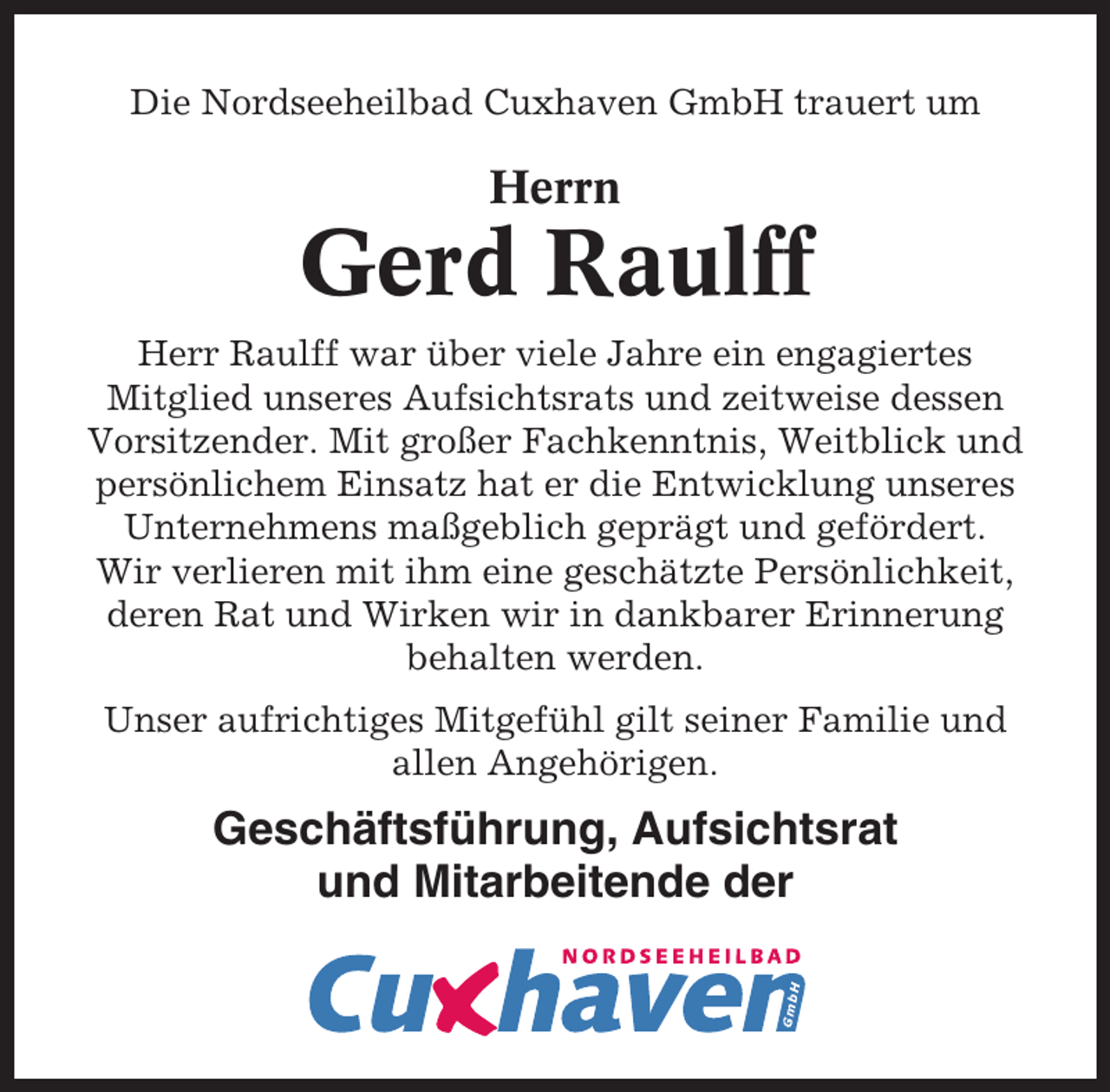 <p>Die Nordseeheilbad Cuxhaven GmbH trauert um</p><p>Herrn</p><p>Gerd Raulff<br />Herr Raulff war über viele Jahre ein engagiertes<br />Mitglied unseres Aufsichtsrats und zeitweise dessen<br />Vorsitzender. Mit großer Fachkenntnis, Weitblick und<br />persönlichem Einsatz hat er die Entwicklung unseres<br />Unternehmens maßgeblich geprägt und gefördert.<br />Wir verlieren mit ihm eine geschätzte Persönlichkeit,<br />deren Rat und Wirken wir in dankbarer Erinnerung<br />behalten werden.<br />Unser aufrichtiges Mitgefühl gilt seiner Familie und<br />allen Angehörigen.</p><p>Geschäftsführung, Aufsichtsrat<br />und Mitarbeitende der</p>