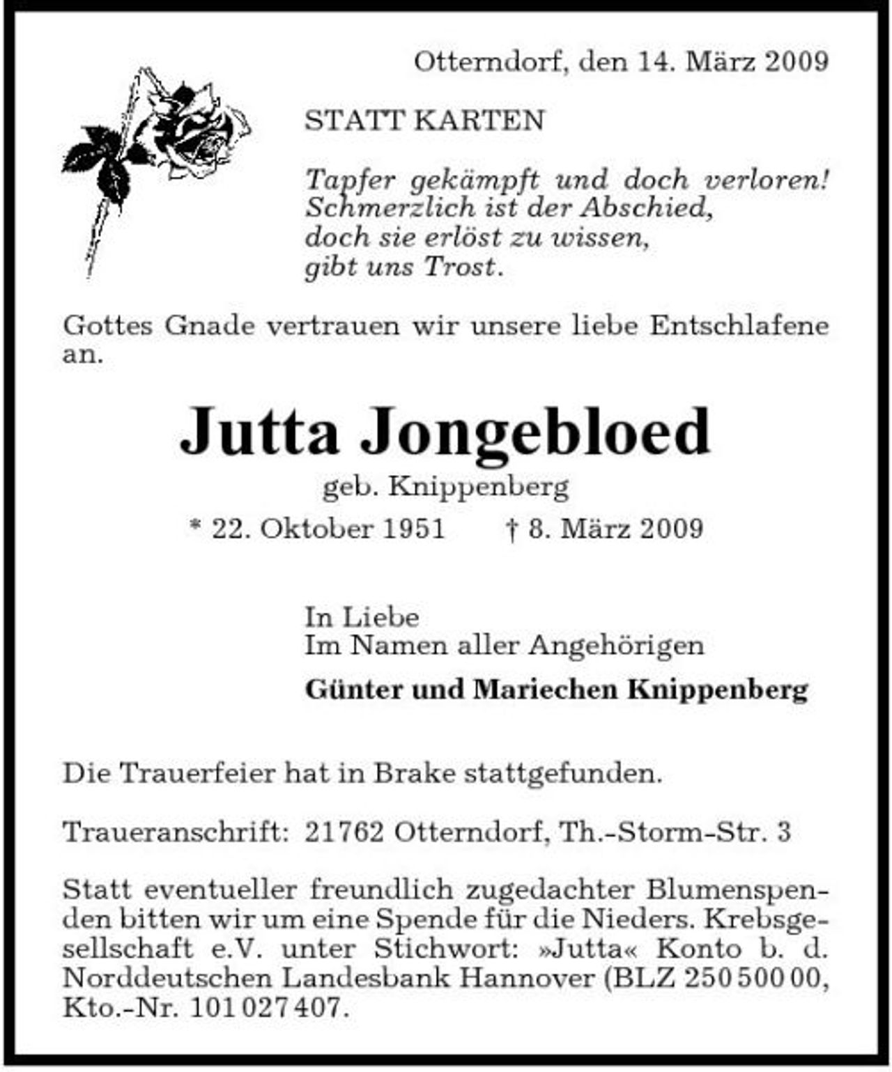 <p>Otterndorf, den 14. März 2009 STATT KARTEN Tapfer gekämpft und doch verloren! Schmerzlich ist der Abschied, doch sie erlöst zu wissen, gibt uns Trost. Gottes Gnade vertrauen wir unsere liebe Entschlafene an.</p><p>Jutta Jongebloed<br />geb. Knippenberg * 22. Oktober 1951 † 8. März 2009 In Liebe Im Namen aller Angehörigen Günter und Mariechen Knippenberg Die Trauerfeier hat in Brake stattgefunden. Traueranschrift: 21762 Otterndorf, Th.-Storm-Str. 3 Statt eventueller freundlich zugedachter Blumenspenden bitten wir um eine Spende für die Nieders. Krebsgesellschaft e.V. unter Stichwort: »Jutta« Konto b. d. Norddeutschen Landesbank Hannover (BLZ 20, Kto.-Nr. 101 027 407.</p>