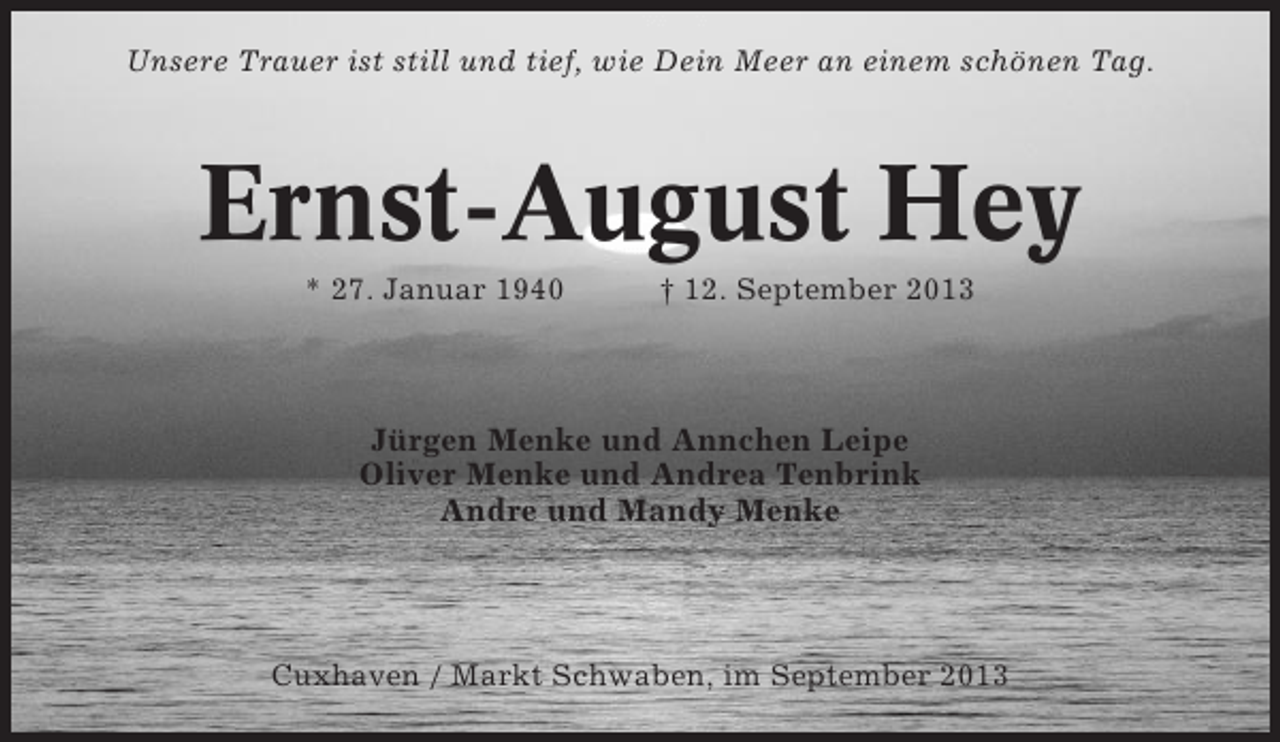 <p>Unsere Trauer ist still und tief, wie Dein Meer an einem schönen Tag.</p>
<p>Ernst-August Hey<br />* 27. Januar 1940</p>
<p>† 12. September 2013</p>
<p>Jürgen Menke und Annchen Leipe<br />Oliver Menke und Andrea Tenbrink<br />Andre und Mandy Menke</p>
<p>Cuxhaven / Markt Schwaben, im September 2013</p>