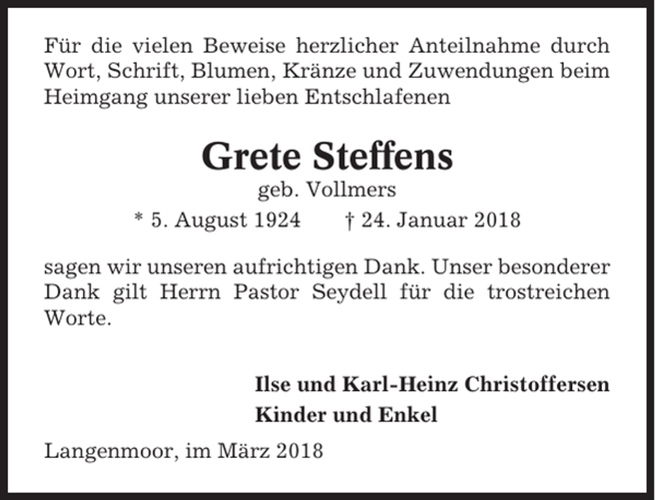 <p>Für die vielen Beweise herzlicher Anteilnahme durch<br />Wort, Schrift, Blumen, Kränze und Zuwendungen beim<br />Heimgang unserer lieben Entschlafenen</p><p>Grete Steffens<br />geb. Vollmers<br />* 5. August 1924<br />† 24. Januar 2018<br />sagen wir unseren aufrichtigen Dank. Unser besonderer<br />Dank gilt Herrn Pastor Seydell für die trostreichen<br />Worte.<br />Ilse und Karl-Heinz Christoffersen<br />Kinder und Enkel<br />Langenmoor, im März 2018</p>