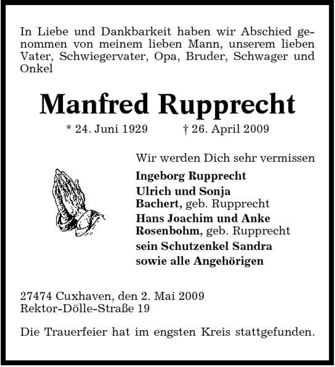 <p>In Liebe und Dankbarkeit haben wir Abschied genommen von meinem lieben Mann, unserem lieben Vater, Schwiegervater, Opa, Bruder, Schwager und Onkel</p><p>Manfred Rupprecht<br />* 24. Juni 1929 † 26. April 2009 Wir werden Dich sehr vermissen Ingeborg Rupprecht Ulrich und Sonja Bachert, geb. Rupprecht Hans Joachim und Anke Rosenbohm, geb. Rupprecht sein Schutzenkel Sandra sowie alle Angehörigen 27474 Cuxhaven, den 2. Mai 2009 Rektor-Dölle-Straße 19 Die Trauerfeier hat im engsten Kreis stattgefunden.</p>