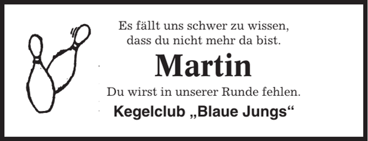 <p>Es fällt uns schwer zu wissen,<br />dass du nicht mehr da bist.</p><p>Martin<br />Du wirst in unserer Runde fehlen.</p><p>Kegelclub „Blaue Jungs“</p>