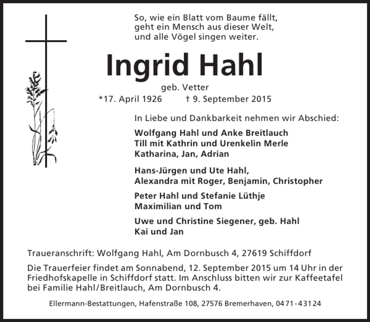 <p>So, wie ein Blatt vom Baume fällt,<br />geht ein Mensch aus dieser Welt,<br />und alle Vögel singen weiter.</p><p>Ingrid Hahl<br />geb. Vetter<br />*17. April 1926<br />† 9. September 2015<br />In Liebe und Dankbarkeit nehmen wir Abschied:<br />Wolfgang Hahl und Anke Breitlauch<br />Till mit Kathrin und Urenkelin Merle<br />Katharina, Jan, Adrian<br />Hans-Jürgen und Ute Hahl,<br />Alexandra mit Roger, Benjamin, Christopher<br />Peter Hahl und Stefanie Lüthje<br />Maximilian und Tom<br />Uwe und Christine Siegener, geb. Hahl<br />Kai und Jan<br />Traueranschrift: Wolfgang Hahl, Am Dornbusch 4, 27619 Schiffdorf<br />Die Trauerfeier findet am Sonnabend, 12. September 2015 um 14 Uhr in der<br />Friedhofskapelle in Schiffdorf statt. Im Anschluss bitten wir zur Kaffeetafel<br />bei Familie Hahl / Breitlauch, Am Dornbusch 4.<br />Ellermann-Bestattungen, Hafenstraße 108, 27576 Bremerhaven, 04 71 - 4 31 24</p>