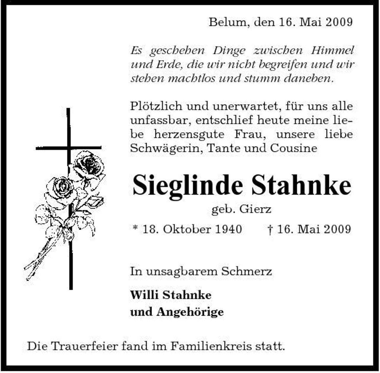 <p>Belum, den 16. Mai 2009 Es geschehen Dinge zwischen Himmel und Erde, die wir nicht begreifen und wir stehen machtlos und stumm daneben. Plötzlich und unerwartet, für uns alle unfassbar, entschlief heute meine liebe herzensgute Frau, unsere liebe Schwägerin, Tante und Cousine</p><p>Sieglinde Stahnke<br />geb. Gierz * 18. Oktober 1940 † 16. Mai 2009 In unsagbarem Schmerz Willi Stahnke und Angehörige Die Trauerfeier fand im Familienkreis statt.</p>