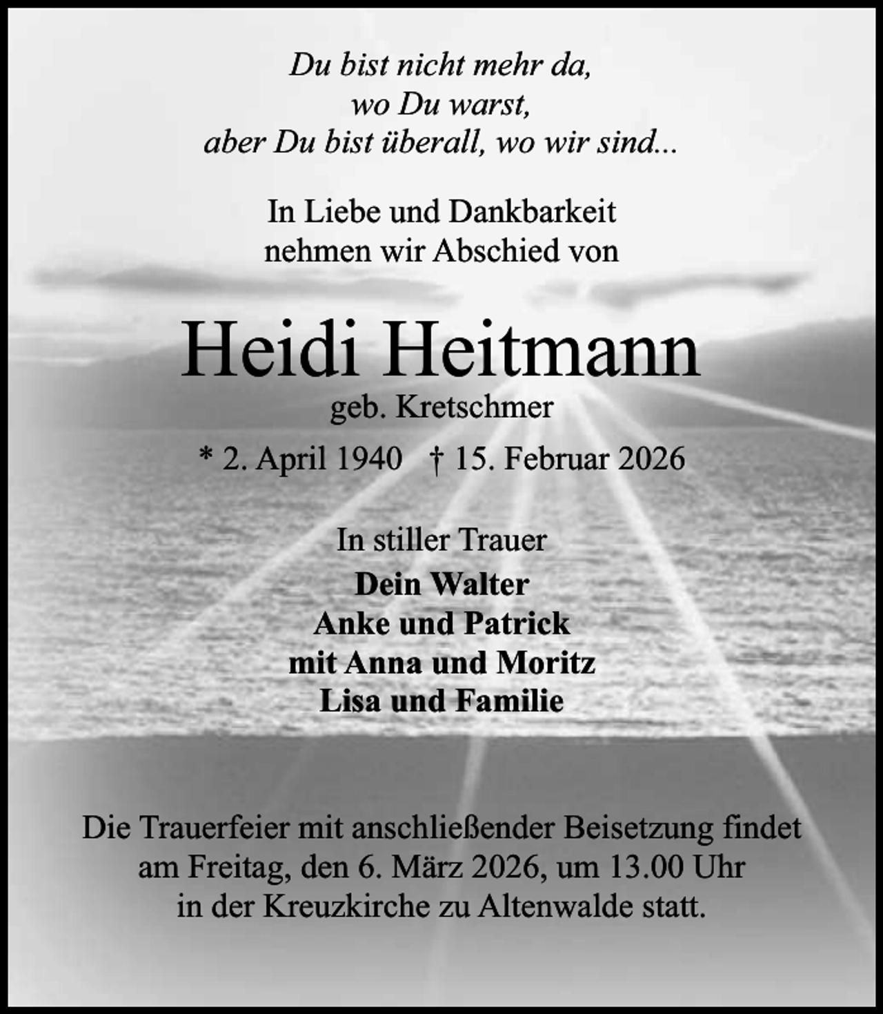 <p>Du bist nicht mehr da,<br />wo Du warst,<br />aber Du bist überall, wo wir sind...<br />In Liebe und Dankbarkeit<br />nehmen wir Abschied von</p><p>Heidi Heitmann<br />geb. Kretschmer</p><p>* 2. April 1940 † 15. Februar 2026<br />In stiller Trauer<br />Dein Walter<br />Anke und Patrick<br />mit Anna und Moritz<br />Lisa und Familie<br />Die Trauerfeier mit anschließender Beisetzung findet<br />am Freitag, den 6. März 2026, um 13.00 Uhr<br />in der Kreuzkirche zu Altenwalde statt.</p>