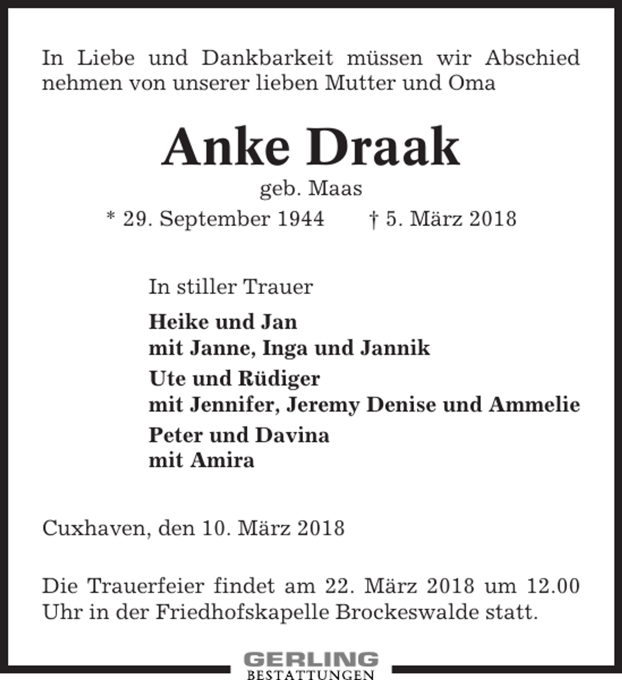 <p>In Liebe und Dankbarkeit müssen wir Abschied<br />nehmen von unserer lieben Mutter und Oma</p><p>Anke Draak<br />geb. Maas<br />* 29. September 1944<br />† 5. März 2018<br />In stiller Trauer<br />Heike und Jan<br />mit Janne, Inga und Jannik<br />Ute und Rüdiger<br />mit Jennifer, Jeremy Denise und Ammelie<br />Peter und Davina<br />mit Amira<br />Cuxhaven, den 10. März 2018<br />Die Trauerfeier findet am 22. März 2018 um 12.00<br />Uhr in der Friedhofskapelle Brockeswalde statt.</p>
