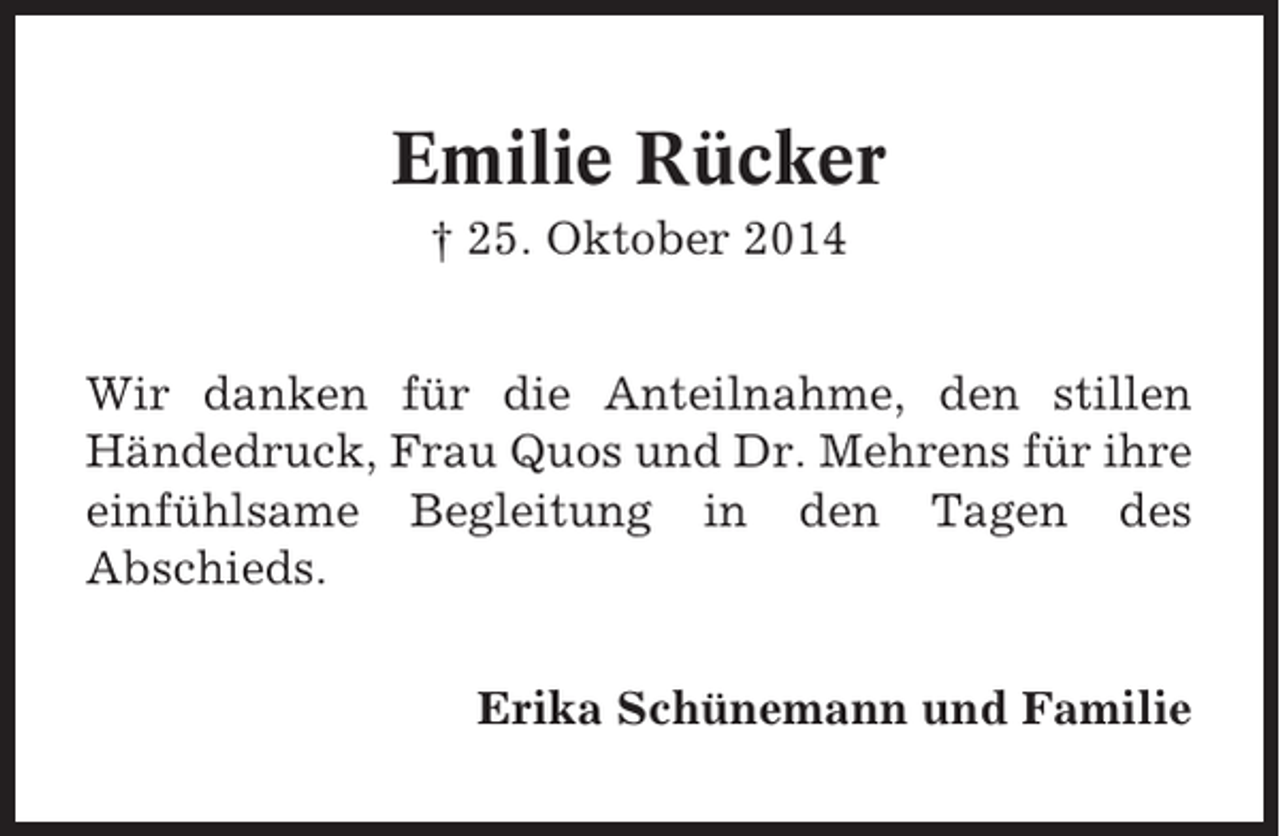 <p>Emilie Rücker<br />† 25. Oktober 2014<br />Wir danken für die Anteilnahme, den stillen<br />Händedruck, Frau Quos und Dr. Mehrens für ihre<br />einfühlsame Begleitung in den Tagen des<br />Abschieds.<br />Erika Schünemann und Familie</p>