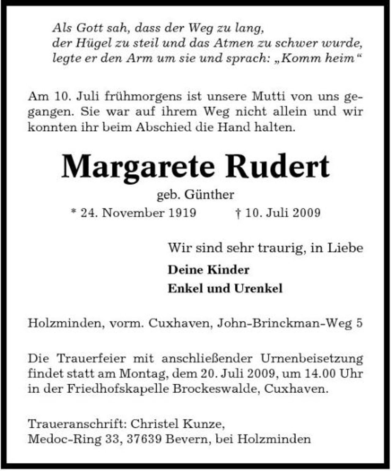 <p>Als Gott sah, dass der Weg zu lang, der Hügel zu steil und das Atmen zu schwer wurde, legte er den Arm um sie und sprach: „Komm heim“ Am 10. Juli frühmorgens ist unsere Mutti von uns gegangen. Sie war auf ihrem Weg nicht allein und wir konnten ihr beim Abschied die Hand halten.</p><p>Margarete Rudert<br />geb. Günther * 24. November 1919 † 10. Juli 2009</p><p>Wir sind sehr traurig, in Liebe<br />Deine Kinder Enkel und Urenkel Holzminden, vorm. Cuxhaven, John-Brinckman-Weg 5 Die Trauerfeier mit anschließender Urnenbeisetzung findet statt am Montag, dem 20. Juli 2009, um 14.00 Uhr in der Friedhofskapelle Brockeswalde, Cuxhaven. Traueranschrift: Christel Kunze, Medoc-Ring 33, 37639 Bevern, bei Holzminden</p>