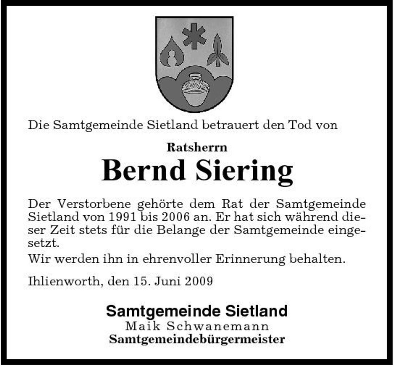 <p>Die Samtgemeinde Sietland betrauert den Tod von Ratsherrn</p><p>Bernd Siering<br />Der Verstorbene gehörte dem Rat der Samtgemeinde Sietland von 1991 bis 2006 an. Er hat sich während dieser Zeit stets für die Belange der Samtgemeinde eingesetzt. Wir werden ihn in ehrenvoller Erinnerung behalten. Ihlienworth, den 15. Juni 2009</p><p>Samtgemeinde Sietland<br />Ma ik S c h wa ne ma nn Samtgemeindebürgermeister</p>