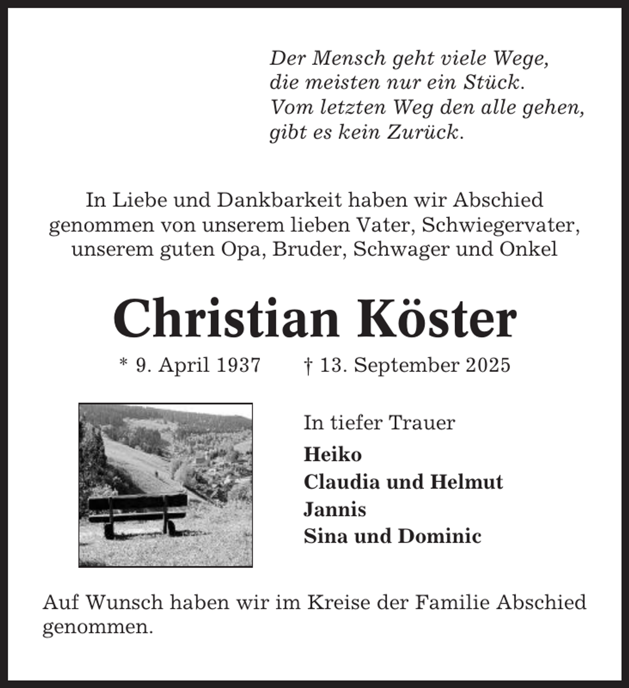 <p>Der Mensch geht viele Wege,<br />die meisten nur ein Stück.<br />Vom letzten Weg den alle gehen,<br />gibt es kein Zurück.<br />In Liebe und Dankbarkeit haben wir Abschied<br />genommen von unserem lieben Vater, Schwiegervater,<br />unserem guten Opa, Bruder, Schwager und Onkel</p><p>Christian Köster<br />* 9. April 1937</p><p>† 13. September 2025<br />In tiefer Trauer<br />Heiko<br />Claudia und Helmut<br />Jannis<br />Sina und Dominic</p><p>Auf Wunsch haben wir im Kreise der Familie Abschied<br />genommen.</p>