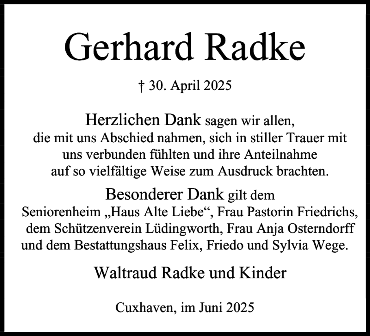 <p>Gerhard Radke<br />† 30. April 2025</p><p>Herzlichen Dank sagen wir allen,<br />die mit uns Abschied nahmen, sich in stiller Trauer mit<br />uns verbunden fühlten und ihre Anteilnahme<br />auf so vielfältige Weise zum Ausdruck brachten.<br />Besonderer Dank gilt dem<br />Seniorenheim „Haus Alte Liebe“, Frau Pastorin Friedrichs,<br />dem Schützenverein Lüdingworth, Frau Anja Osterndorff<br />und dem Bestattungshaus Felix, Friedo und Sylvia Wege.<br />Waltraud Radke und Kinder<br />Cuxhaven, im Juni 2025</p>