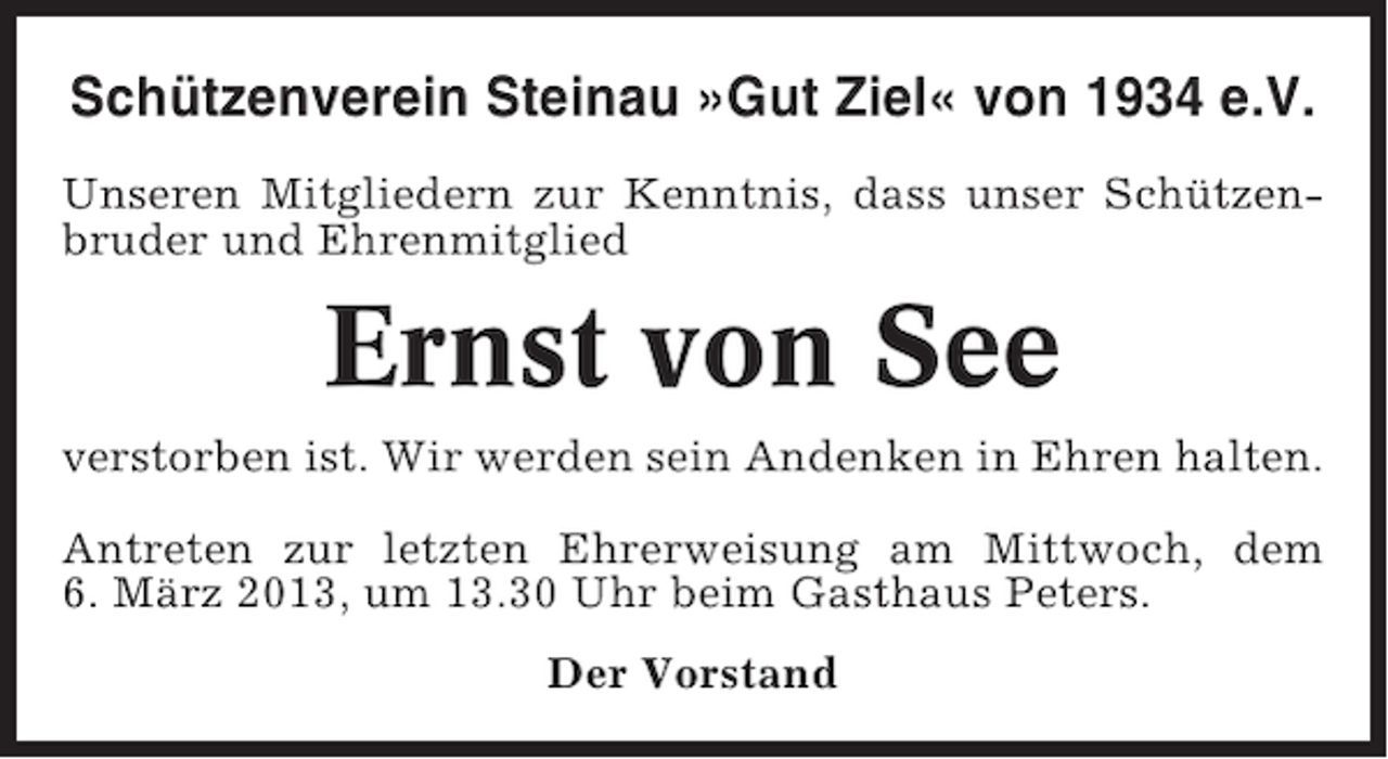 <p>Schützenverein Steinau »Gut Ziel« von 1934 e.V.<br />Unseren Mitgliedern zur Kenntnis, dass unser Schützenbruder und Ehrenmitglied</p><p>Ernst von See<br />verstorben ist. Wir werden sein Andenken in Ehren halten.<br />Antreten zur letzten Ehrerweisung am Mittwoch, dem<br />6. März 2013, um 13.30 Uhr beim Gasthaus Peters.<br />Der Vorstand</p>