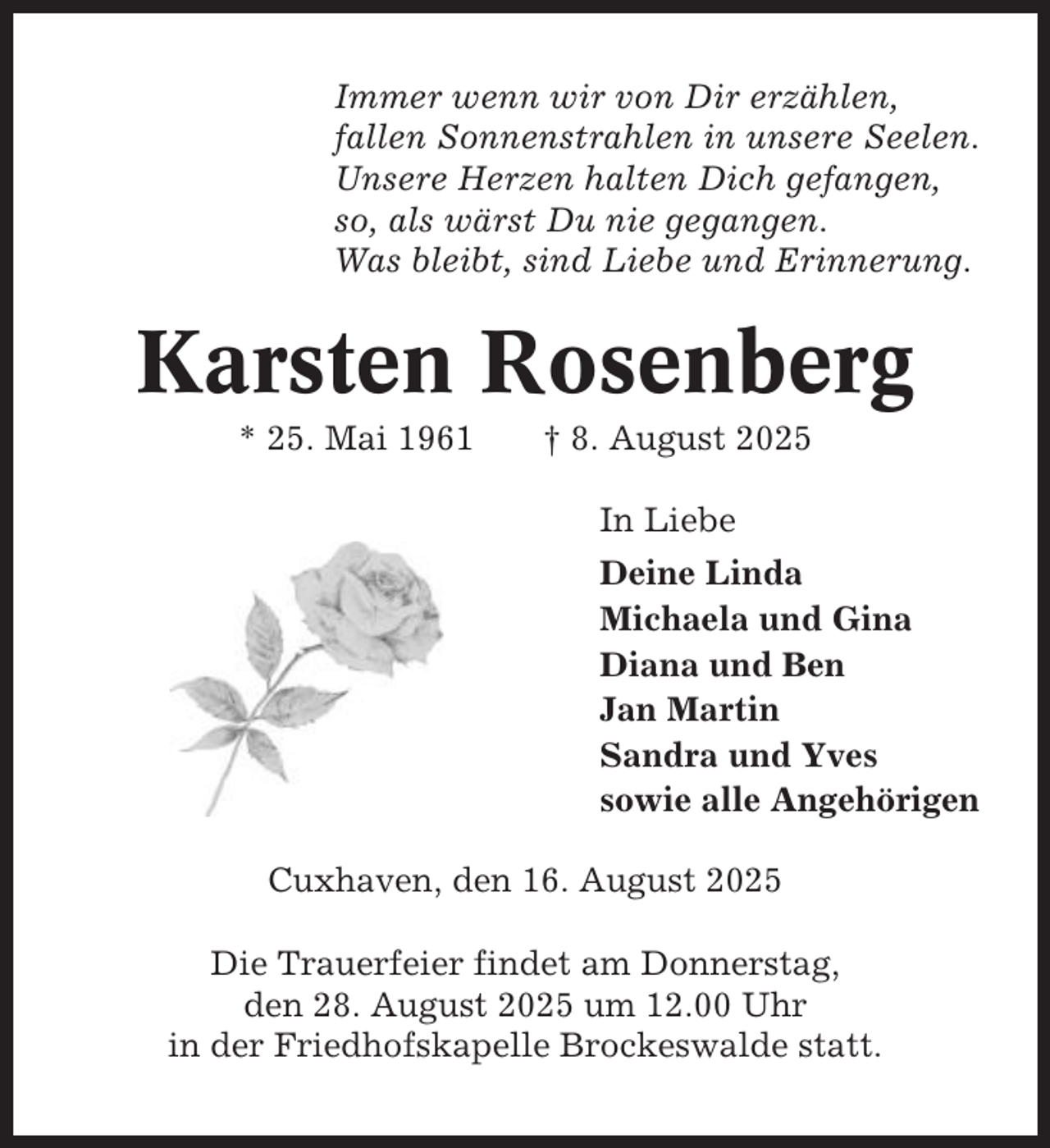<p>Immer wenn wir von Dir erzählen,<br />fallen Sonnenstrahlen in unsere Seelen.<br />Unsere Herzen halten Dich gefangen,<br />so, als wärst Du nie gegangen.<br />Was bleibt, sind Liebe und Erinnerung.</p><p>Karsten Rosenberg<br />* 25. Mai 1961</p><p>† 8. August 2025<br />In Liebe<br />Deine Linda<br />Michaela und Gina<br />Diana und Ben<br />Jan Martin<br />Sandra und Yves<br />sowie alle Angehörigen</p><p>Cuxhaven, den 16. August 2025<br />Die Trauerfeier findet am Donnerstag,<br />den 28. August 2025 um 12.00 Uhr<br />in der Friedhofskapelle Brockeswalde statt.</p>