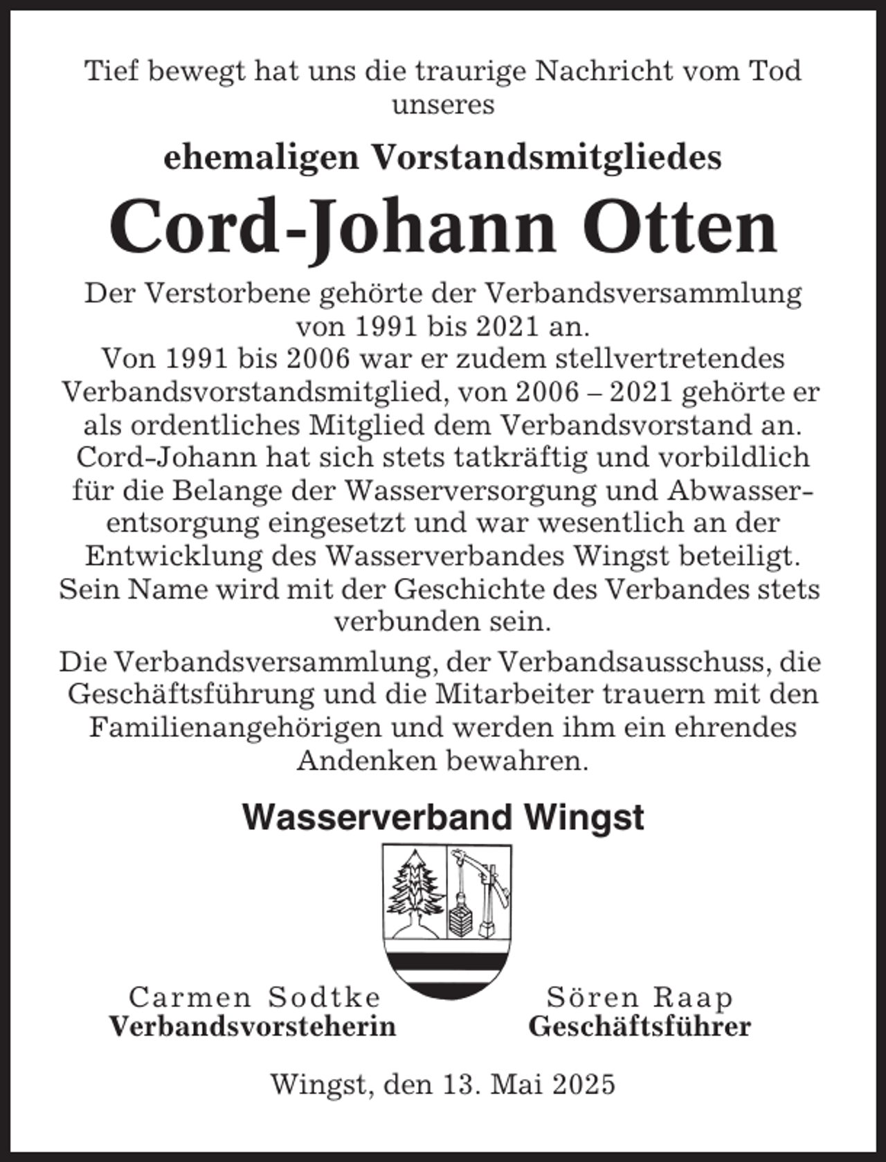 <p>Tief bewegt hat uns die traurige Nachricht vom Tod<br />unseres</p><p>ehemaligen Vorstandsmitgliedes</p><p>Cord-Johann Otten<br />Der Verstorbene gehörte der Verbandsversammlung<br />von 1991 bis 2021 an.<br />Von 1991 bis 2006 war er zudem stellvertretendes<br />Verbandsvorstandsmitglied, von 2006 – 2021 gehörte er<br />als ordentliches Mitglied dem Verbandsvorstand an.<br />Cord-Johann hat sich stets tatkräftig und vorbildlich<br />für die Belange der Wasserversorgung und Abwasserentsorgung eingesetzt und war wesentlich an der<br />Entwicklung des Wasserverbandes Wingst beteiligt.<br />Sein Name wird mit der Geschichte des Verbandes stets<br />verbunden sein.<br />Die Verbandsversammlung, der Verbandsausschuss, die<br />Geschäftsführung und die Mitarbeiter trauern mit den<br />Familienangehörigen und werden ihm ein ehrendes<br />Andenken bewahren.</p><p>Wasserverband Wingst</p><p>Carmen Sodtke<br />Verbandsvorsteherin</p><p>Sören Raap<br />Geschäftsführer</p><p>Wingst, den 13. Mai 2025</p>