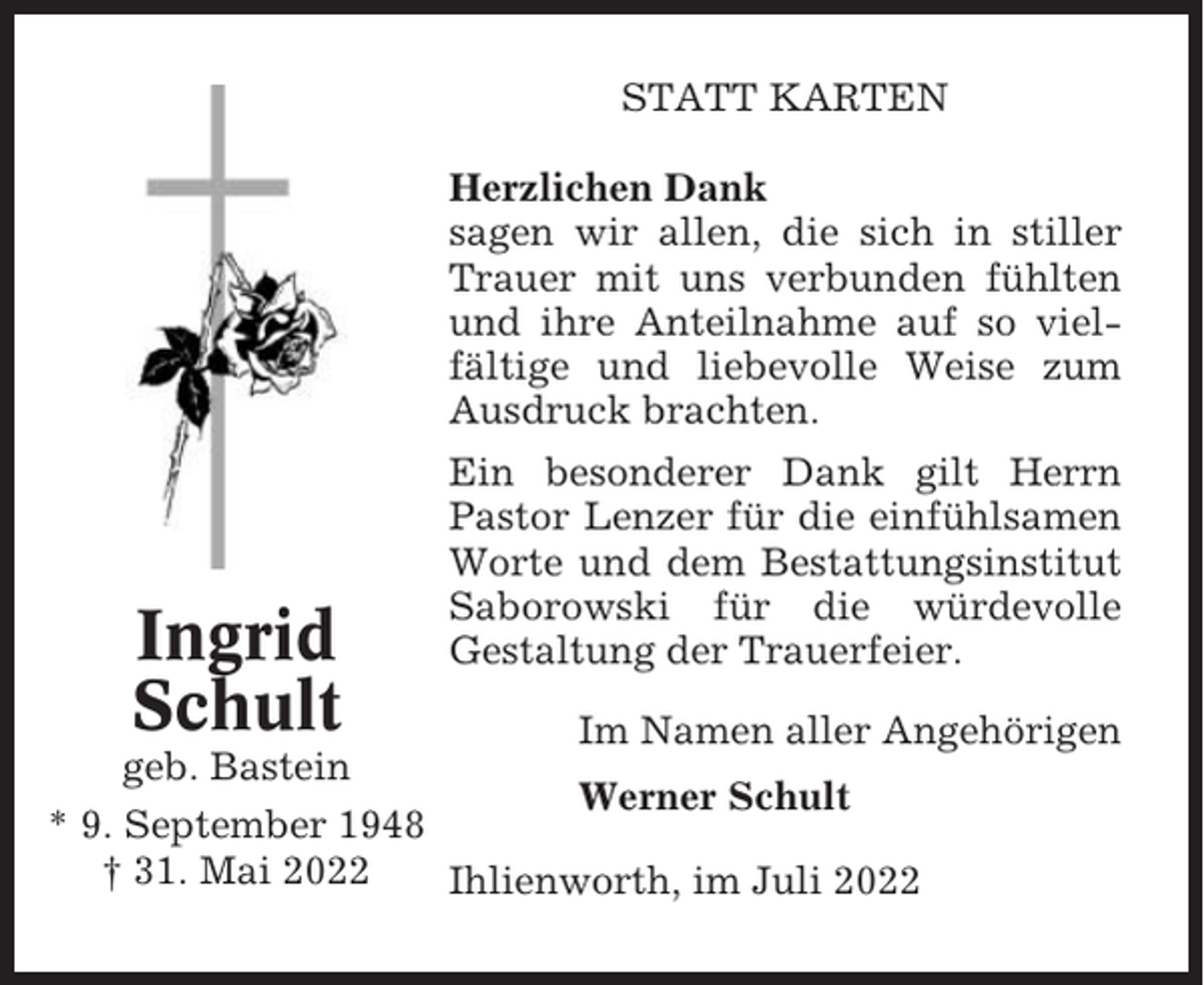 <p>STATT KARTEN<br />Herzlichen Dank<br />sagen wir allen, die sich in stiller<br />Trauer mit uns verbunden fühlten<br />und ihre Anteilnahme auf so vielfältige und liebevolle Weise zum<br />Ausdruck brachten.</p><p>Ingrid<br />Schult</p><p>Ein besonderer Dank gilt Herrn<br />Pastor Lenzer für die einfühlsamen<br />Worte und dem Bestattungsinstitut<br />Saborowski für die würdevolle<br />Gestaltung der Trauerfeier.</p><p>Im Namen aller Angehörigen<br />geb. Bastein<br />Werner Schult<br />* 9. September 1948<br />† 31. Mai 2022<br />Ihlienworth, im Juli 2022</p>