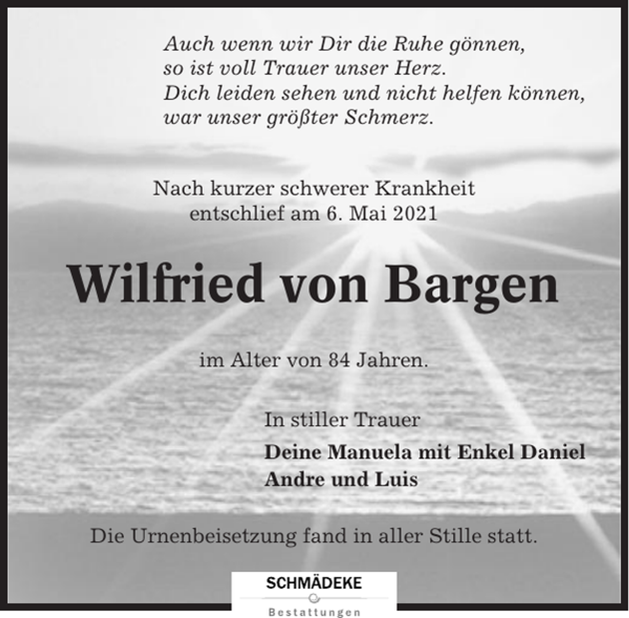 <p>Auch wenn wir Dir die Ruhe gönnen,<br />so ist voll Trauer unser Herz.<br />Dich leiden sehen und nicht helfen können,<br />war unser größter Schmerz.</p><p>Nach kurzer schwerer Krankheit<br />entschlief am 6. Mai 2021</p><p>Wilfried von Bargen<br />im Alter von 84 Jahren.<br />In stiller Trauer<br />Deine Manuela mit Enkel Daniel<br />Andre und Luis<br />Die Urnenbeisetzung fand in aller Stille statt.</p>