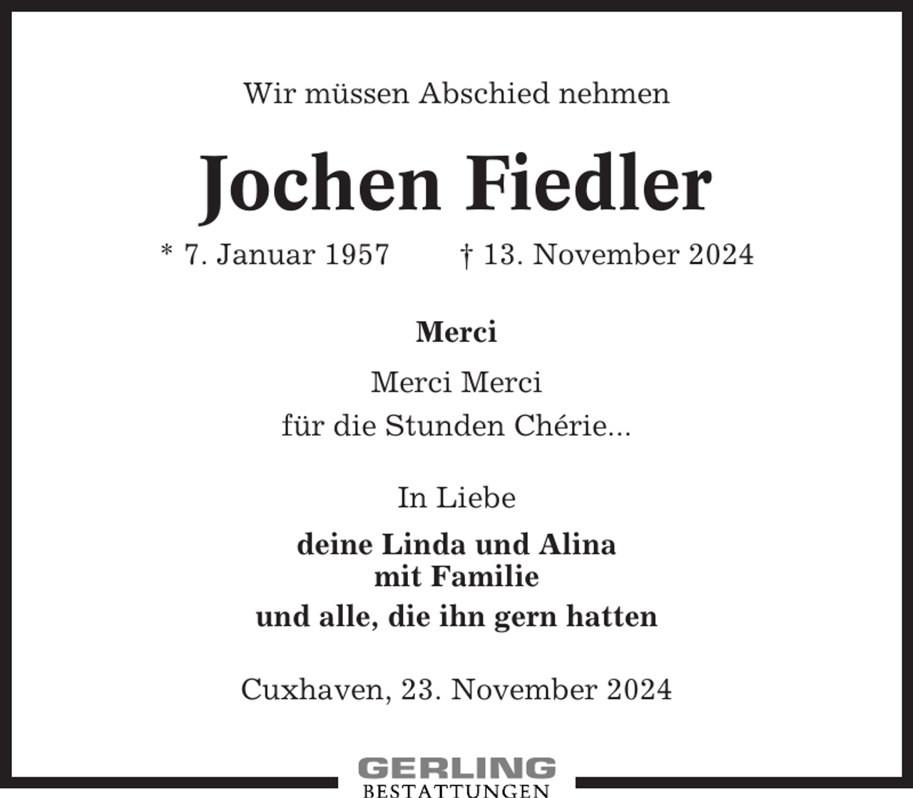 <p>Wir müssen Abschied nehmen</p><p>Jochen Fiedler<br />* 7. Januar 1957</p><p>† 13. November 2024<br />Merci</p><p>Merci Merci<br />für die Stunden Chérie...<br />In Liebe<br />deine Linda und Alina<br />mit Familie<br />und alle, die ihn gern hatten<br />Cuxhaven, 23. November 2024</p>