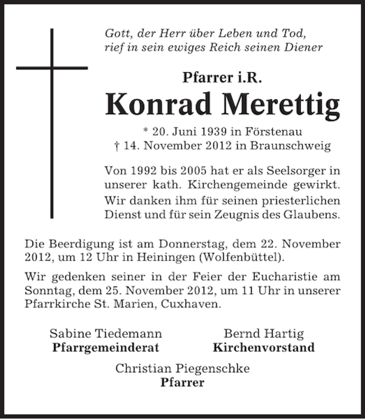 <p>Gott, der Herr über Leben und Tod,<br />rief in sein ewiges Reich seinen Diener</p>
<p>Pfarrer i.R.</p>
<p>Konrad Merettig<br />* 20. Juni 1939 in Förstenau<br />† 14. November 2012 in Braunschweig<br />Von 1992 bis 2005 hat er als Seelsorger in<br />unserer kath. Kirchengemeinde gewirkt.<br />Wir danken ihm für seinen priesterlichen<br />Dienst und für sein Zeugnis des Glaubens.<br />Die Beerdigung ist am Donnerstag, dem 22. November<br />2012, um 12 Uhr in Heiningen (Wolfenbüttel).<br />Wir gedenken seiner in der Feier der Eucharistie am<br />Sonntag, dem 25. November 2012, um 11 Uhr in unserer<br />Pfarrkirche St. Marien, Cuxhaven.</p>
<p>Sabine Tiedemann<br />Pfarrgemeinderat</p>
<p>Bernd Hartig<br />Kirchenvorstand</p>
<p>Christian Piegenschke<br />Pfarrer</p>