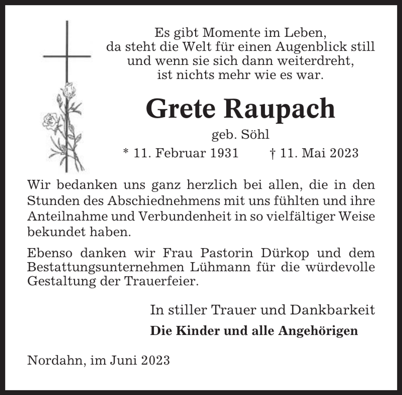 <p>Es gibt Momente im Leben,<br />da steht die Welt für einen Augenblick still<br />und wenn sie sich dann weiterdreht,<br />ist nichts mehr wie es war.</p><p>Grete Raupach<br />geb. Söhl<br />* 11. Februar 1931<br />† 11. Mai 2023<br />Wir bedanken uns ganz herzlich bei allen, die in den<br />Stunden des Abschiednehmens mit uns fühlten und ihre<br />Anteilnahme und Verbundenheit in so vielfältiger Weise<br />bekundet haben.<br />Ebenso danken wir Frau Pastorin Dürkop und dem<br />Bestattungsunternehmen Lühmann für die würdevolle<br />Gestaltung der Trauerfeier.</p><p>In stiller Trauer und Dankbarkeit<br />Die Kinder und alle Angehörigen<br />Nordahn, im Juni 2023</p>