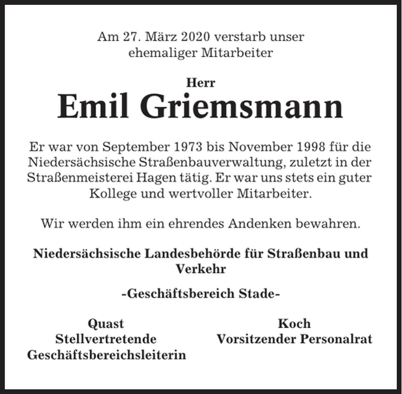 <p>Am 27. März 2020 verstarb unser<br />ehemaliger Mitarbeiter<br />Herr</p><p>Emil Griemsmann<br />Er war von September 1973 bis November 1998 für die<br />Niedersächsische Straßenbauverwaltung, zuletzt in der<br />Straßenmeisterei Hagen tätig. Er war uns stets ein guter<br />Kollege und wertvoller Mitarbeiter.<br />Wir werden ihm ein ehrendes Andenken bewahren.<br />Niedersächsische Landesbehörde für Straßenbau und<br />Verkehr<br />-Geschäftsbereich StadeQuast<br />Stellvertretende<br />Geschäftsbereichsleiterin</p><p>Koch<br />Vorsitzender Personalrat</p>
