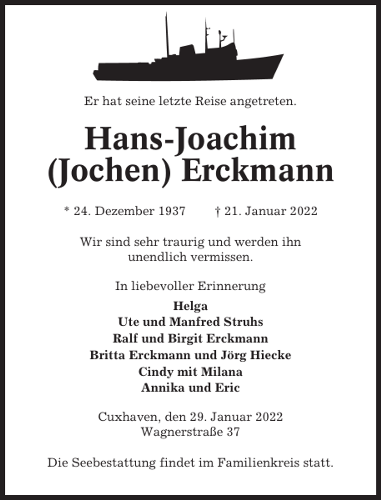 <p>Er hat seine letzte Reise angetreten.</p><p>Hans-Joachim<br />(Jochen) Erckmann<br />* 24. Dezember 1937</p><p>† 21. Januar 2022</p><p>Wir sind sehr traurig und werden ihn<br />unendlich vermissen.<br />In liebevoller Erinnerung<br />Helga<br />Ute und Manfred Struhs<br />Ralf und Birgit Erckmann<br />Britta Erckmann und Jörg Hiecke<br />Cindy mit Milana<br />Annika und Eric<br />Cuxhaven, den 29. Januar 2022<br />Wagnerstraße 37<br />Die Seebestattung findet im Familienkreis statt.</p>
