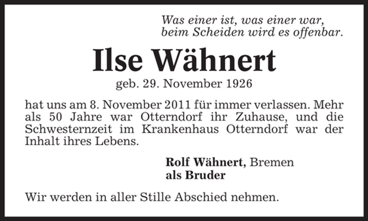 <p>Was einer ist, was einer war,<br />beim Scheiden wird es offenbar.</p><p>Ilse Wähnert<br />geb. 29. November 1926<br />hat uns am 8. November 2011 für immer verlassen. Mehr<br />als 50 Jahre war Otterndorf ihr Zuhause, und die<br />Schwesternzeit im Krankenhaus Otterndorf war der<br />Inhalt ihres Lebens.<br />Rolf Wähnert, Bremen<br />als Bruder<br />Wir werden in aller Stille Abschied nehmen.</p>