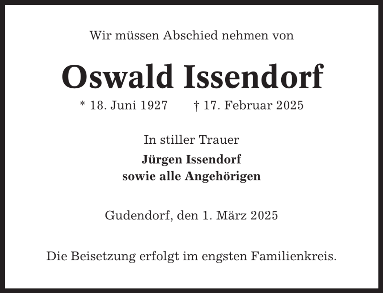 <p>Wir müssen Abschied nehmen von</p><p>Oswald Issendorf<br />* 18. Juni 1927</p><p>† 17. Februar 2025</p><p>In stiller Trauer<br />Jürgen Issendorf<br />sowie alle Angehörigen<br />Gudendorf, den 1. März 2025<br />Die Beisetzung erfolgt im engsten Familienkreis.</p>
