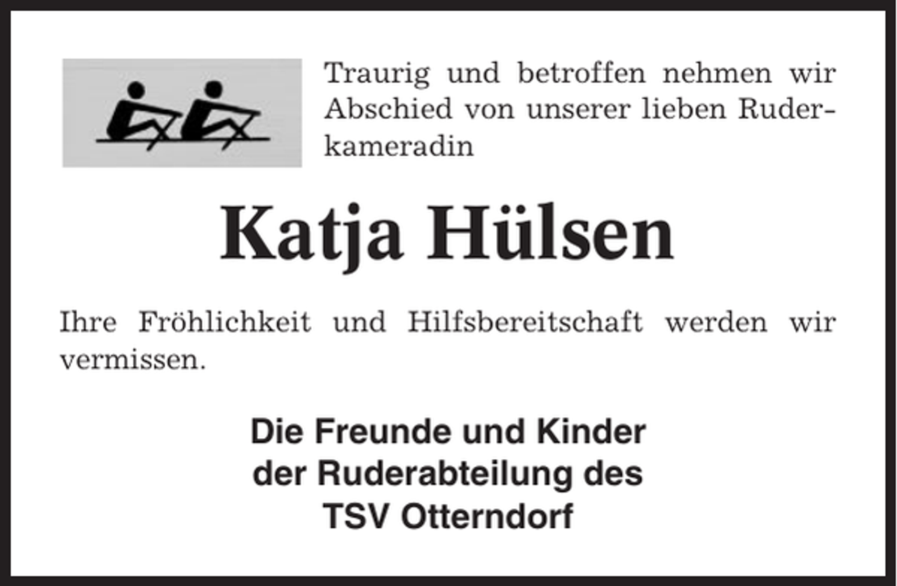<p>Traurig und betroffen nehmen wir<br />Abschied von unserer lieben Ruderkameradin</p><p>Katja Hülsen<br />Ihre Fröhlichkeit und Hilfsbereitschaft werden wir<br />vermissen.</p><p>Die Freunde und Kinder<br />der Ruderabteilung des<br />TSV Otterndorf</p>