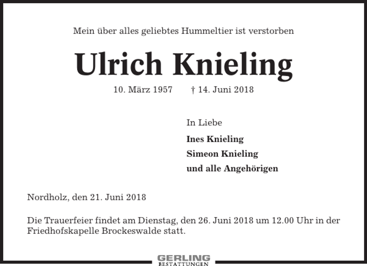 <p>Mein über alles geliebtes Hummeltier ist verstorben</p><p>Ulrich Knieling<br />10. März 1957</p><p>† 14. Juni 2018</p><p>In Liebe<br />Ines Knieling<br />Simeon Knieling<br />und alle Angehörigen<br />Nordholz, den 21. Juni 2018<br />Die Trauerfeier findet am Dienstag, den 26. Juni 2018 um 12.00 Uhr in der<br />Friedhofskapelle Brockeswalde statt.</p>