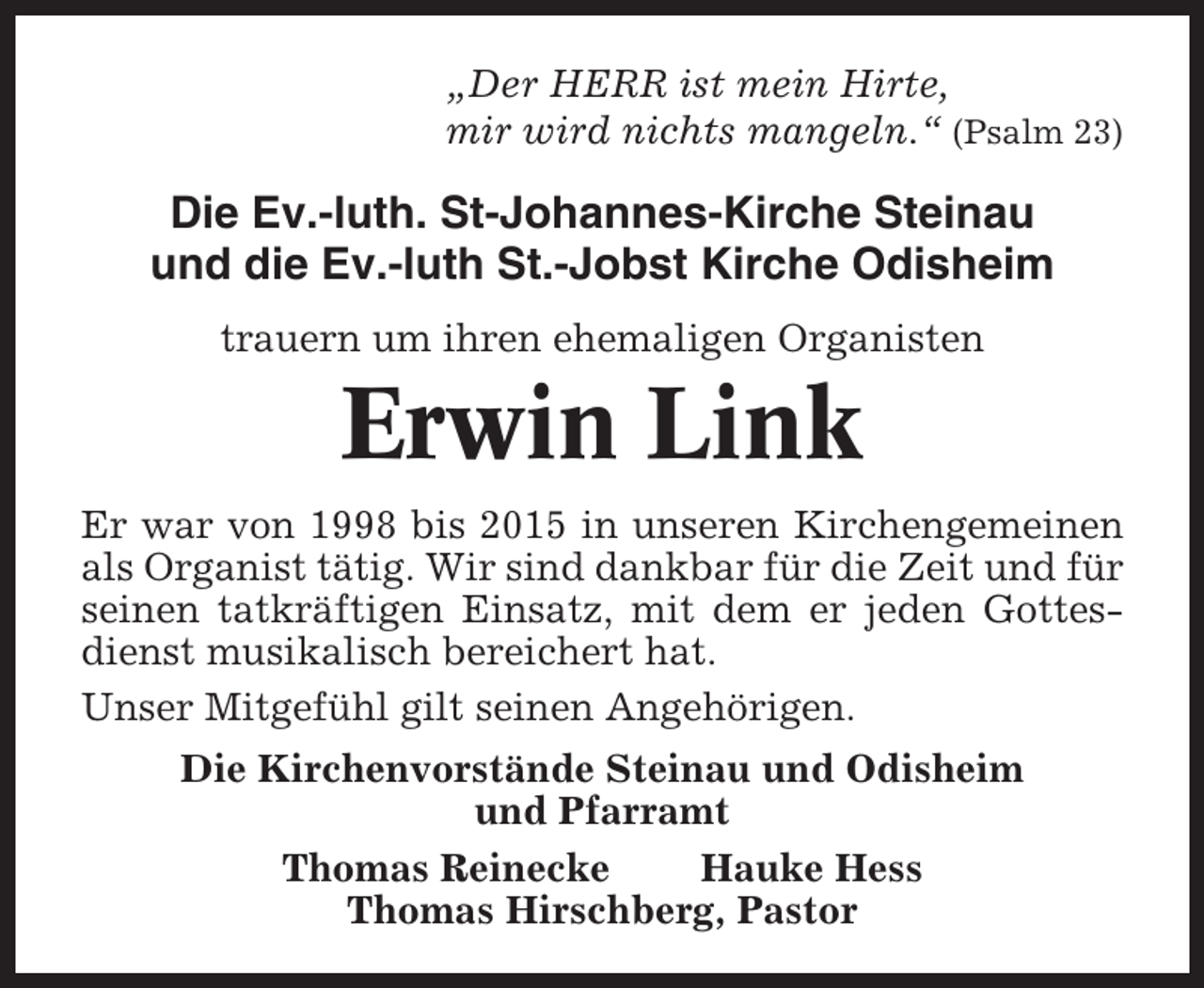 <p>„Der HERR ist mein Hirte,<br />mir wird nichts mangeln.“ (Psalm 23)</p><p>Die Ev.-luth. St-Johannes-Kirche Steinau<br />und die Ev.-luth St.-Jobst Kirche Odisheim<br />trauern um ihren ehemaligen Organisten</p><p>Erwin Link<br />Er war von 1998 bis 2015 in unseren Kirchengemeinen<br />als Organist tätig. Wir sind dankbar für die Zeit und für<br />seinen tatkräftigen Einsatz, mit dem er jeden Gottesdienst musikalisch bereichert hat.<br />Unser Mitgefühl gilt seinen Angehörigen.<br />Die Kirchenvorstände Steinau und Odisheim<br />und Pfarramt<br />Thomas Reinecke<br />Hauke Hess<br />Thomas Hirschberg, Pastor</p>