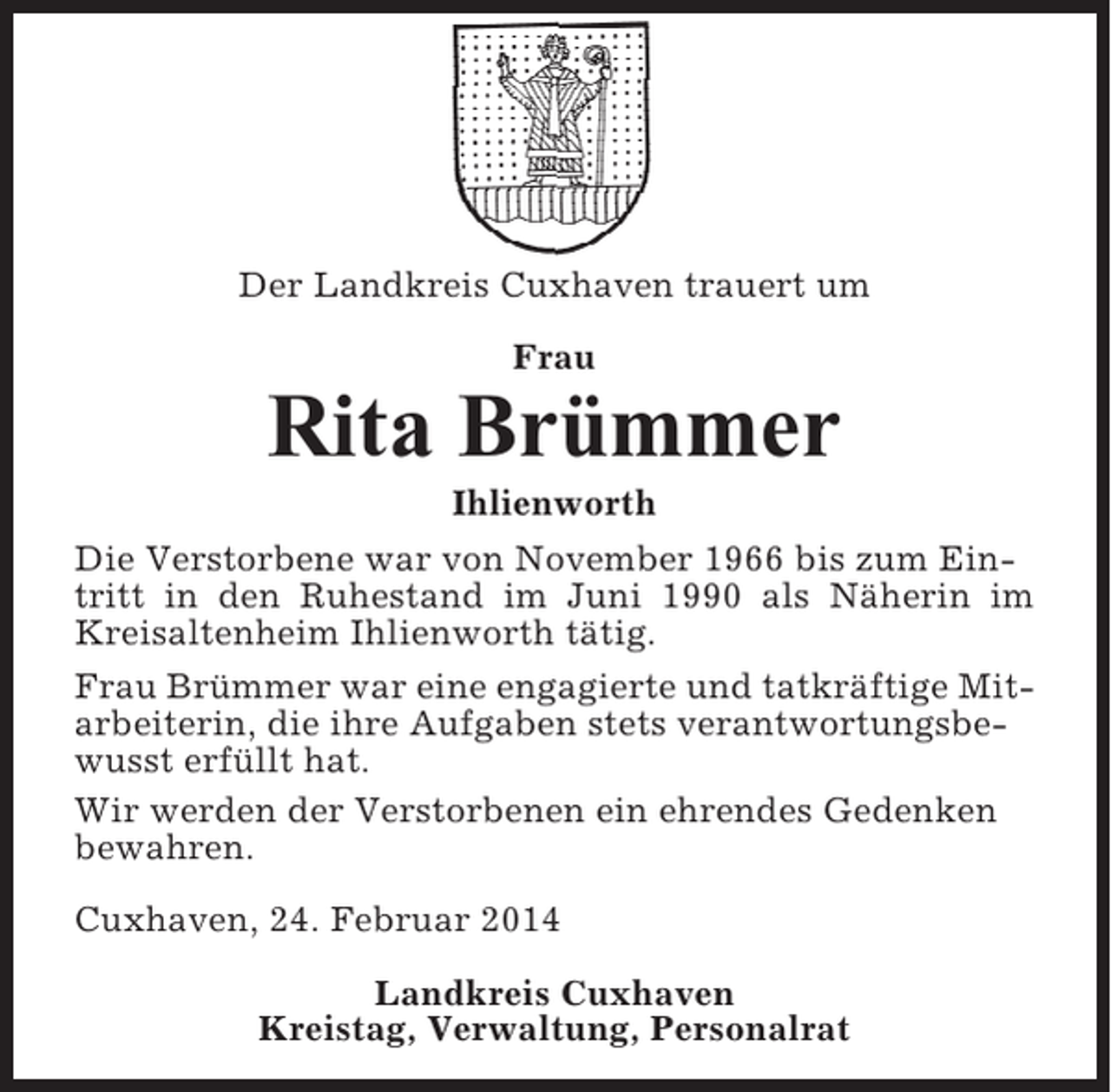 <p>Der Landkreis Cuxhaven trauert um<br />Frau</p><p>Rita Brümmer<br />Ihlienworth<br />Die Verstorbene war von November 1966 bis zum Eintritt in den Ruhestand im Juni 1990 als Näherin im<br />Kreisaltenheim Ihlienworth tätig.<br />Frau Brümmer war eine engagierte und tatkräftige Mitarbeiterin, die ihre Aufgaben stets verantwortungsbewusst erfüllt hat.<br />Wir werden der Verstorbenen ein ehrendes Gedenken<br />bewahren.<br />Cuxhaven, 24. Februar 2014<br />Landkreis Cuxhaven<br />Kreistag, Verwaltung, Personalrat</p>