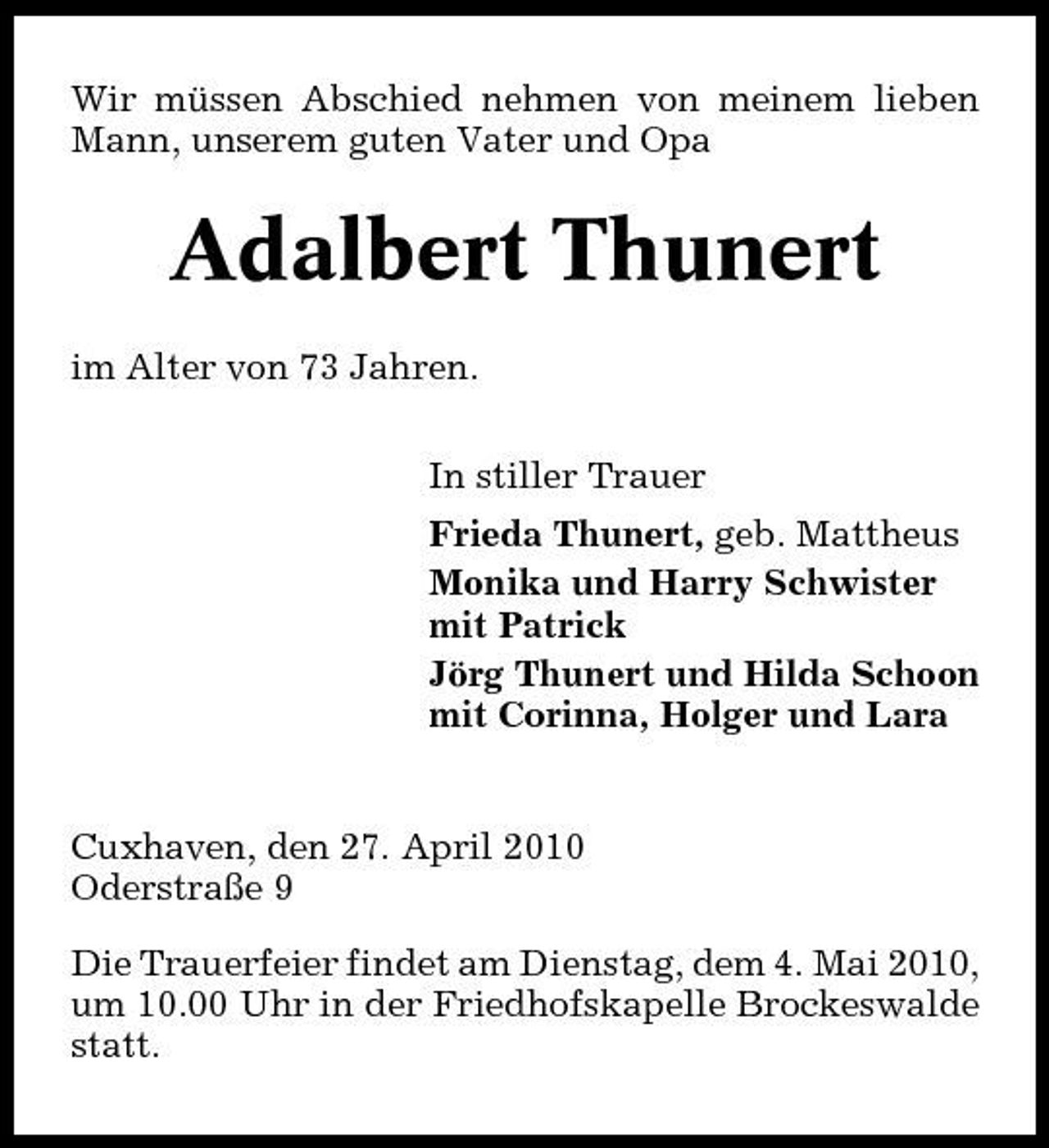 <p>Wir müssen Abschied nehmen von meinem lieben Mann, unserem guten Vater und Opa</p><p>Adalbert Thunert<br />im Alter von 73 Jahren. In stiller Trauer Frieda Thunert, geb. Mattheus Monika und Harry Schwister mit Patrick Jörg Thunert und Hilda Schoon mit Corinna, Holger und Lara</p><p>Cuxhaven, den 27. April 2010 Oderstraße 9 Die Trauerfeier findet am Dienstag, dem 4. Mai 2010, um 10.00 Uhr in der Friedhofskapelle Brockeswalde statt.</p>