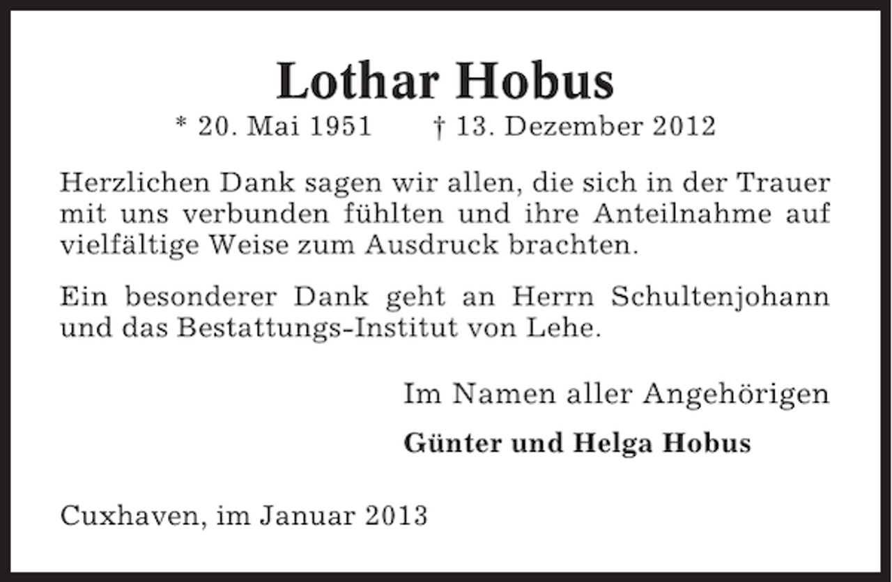 <p>Lothar Hobus<br />* 20. Mai 1951</p><p>† 13. Dezember 2012</p><p>Herzlichen Dank sagen wir allen, die sich in der Trauer<br />mit uns verbunden fühlten und ihre Anteilnahme auf<br />vielfältige Weise zum Ausdruck brachten.<br />Ein besonderer Dank geht an Herrn Schultenjohann<br />und das Bestattungs-Institut von Lehe.</p><p>Im Namen aller Angehörigen<br />Günter und Helga Hobus<br />Cuxhaven, im Januar 2013</p>