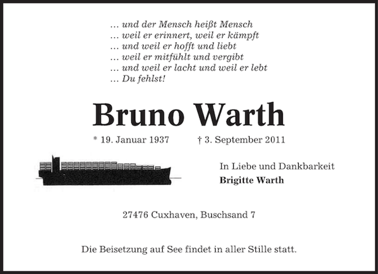 <p>… und der Mensch heißt Mensch<br />… weil er erinnert, weil er kämpft<br />… und weil er hofft und liebt<br />… weil er mitfühlt und vergibt<br />… und weil er lacht und weil er lebt<br />… Du fehlst!</p><p>Bruno Warth<br />* 19. Januar 1937</p><p>† 3. September 2011<br />In Liebe und Dankbarkeit<br />Brigitte Warth</p><p>27476 Cuxhaven, Buschsand 7</p><p>Die Beisetzung auf See findet in aller Stille statt.</p>
