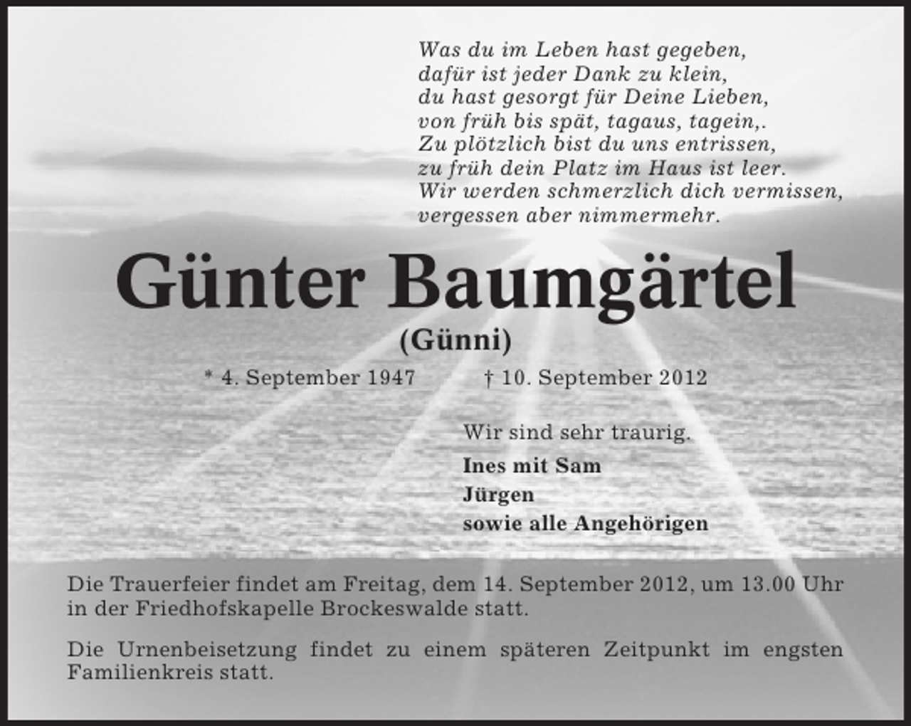 <p>Was du im Leben hast gegeben,<br />dafür ist jeder Dank zu klein,<br />du hast gesorgt für Deine Lieben,<br />von früh bis spät, tagaus, tagein,.<br />Zu plötzlich bist du uns entrissen,<br />zu früh dein Platz im Haus ist leer.<br />Wir werden schmerzlich dich vermissen,<br />vergessen aber nimmermehr.</p>
<p>Günter Baumgärtel<br />(Günni)<br />* 4. September 1947</p>
<p>† 10. September 2012<br />Wir sind sehr traurig.<br />Ines mit Sam<br />Jürgen<br />sowie alle Angehörigen</p>
<p>Die Trauerfeier findet am Freitag, dem 14. September 2012, um 13.00 Uhr<br />in der Friedhofskapelle Brockeswalde statt.<br />Die Urnenbeisetzung findet zu einem späteren Zeitpunkt im engsten<br />Familienkreis statt.</p>