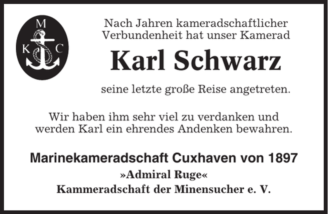 <p>Nach Jahren kameradschaftlicher<br />Verbundenheit hat unser Kamerad</p><p>Karl Schwarz<br />seine letzte große Reise angetreten.<br />Wir haben ihm sehr viel zu verdanken und<br />werden Karl ein ehrendes Andenken bewahren.</p><p>Marinekameradschaft Cuxhaven von 1897<br />»Admiral Ruge«<br />Kammeradschaft der Minensucher e. V.</p>
