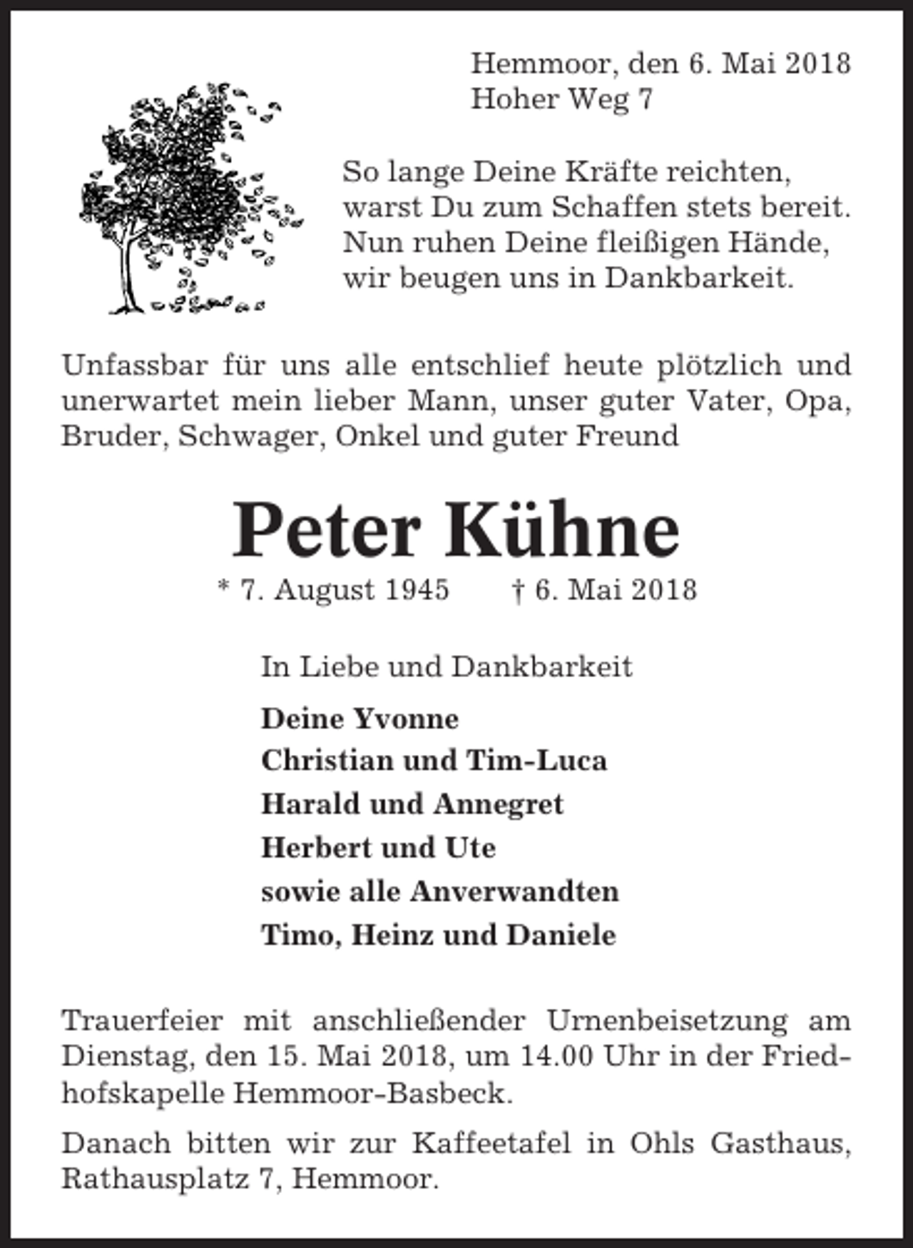 <p>Hemmoor, den 6. Mai 2018<br />Hoher Weg 7<br />So lange Deine Kräfte reichten,<br />warst Du zum Schaffen stets bereit.<br />Nun ruhen Deine fleißigen Hände,<br />wir beugen uns in Dankbarkeit.<br />Unfassbar für uns alle entschlief heute plötzlich und<br />unerwartet mein lieber Mann, unser guter Vater, Opa,<br />Bruder, Schwager, Onkel und guter Freund</p><p>Peter Kühne<br />* 7. August 1945</p><p>† 6. Mai 2018</p><p>In Liebe und Dankbarkeit<br />Deine Yvonne<br />Christian und Tim-Luca<br />Harald und Annegret<br />Herbert und Ute<br />sowie alle Anverwandten<br />Timo, Heinz und Daniele<br />Trauerfeier mit anschließender Urnenbeisetzung am<br />Dienstag, den 15. Mai 2018, um 14.00 Uhr in der Friedhofskapelle Hemmoor-Basbeck.<br />Danach bitten wir zur Kaffeetafel in Ohls Gasthaus,<br />Rathausplatz 7, Hemmoor.</p>