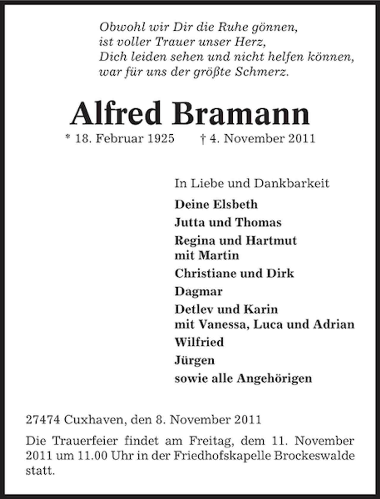 <p>Obwohl wir Dir die Ruhe gönnen,<br />ist voller Trauer unser Herz,<br />Dich leiden sehen und nicht helfen können,<br />war für uns der größte Schmerz.</p><p>Alfred Bramann<br />* 18. Februar 1925</p><p>† 4. November 2011</p><p>In Liebe und Dankbarkeit<br />Deine Elsbeth<br />Jutta und Thomas<br />Regina und Hartmut<br />mit Martin<br />Christiane und Dirk<br />Dagmar<br />Detlev und Karin<br />mit Vanessa, Luca und Adrian<br />Wilfried<br />Jürgen<br />sowie alle Angehörigen<br />27474 Cuxhaven, den 8. November 2011<br />Die Trauerfeier findet am Freitag, dem 11. November<br />2011 um 11.00 Uhr in der Friedhofskapelle Brockeswalde<br />statt.</p>
