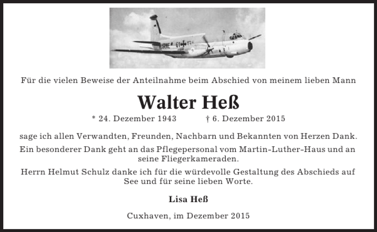 <p>Für die vielen Beweise der Anteilnahme beim Abschied von meinem lieben Mann</p><p>Walter Heß<br />* 24. Dezember 1943</p><p> 6. Dezember 2015</p><p>sage ich allen Verwandten, Freunden, Nachbarn und Bekannten von Herzen Dank.<br />Ein besonderer Dank geht an das Pflegepersonal vom Martin-Luther-Haus und an<br />seine Fliegerkameraden.<br />Herrn Helmut Schulz danke ich für die würdevolle Gestaltung des Abschieds auf<br />See und für seine lieben Worte.</p><p>Lisa Heß<br />Cuxhaven, im Dezember 2015</p>