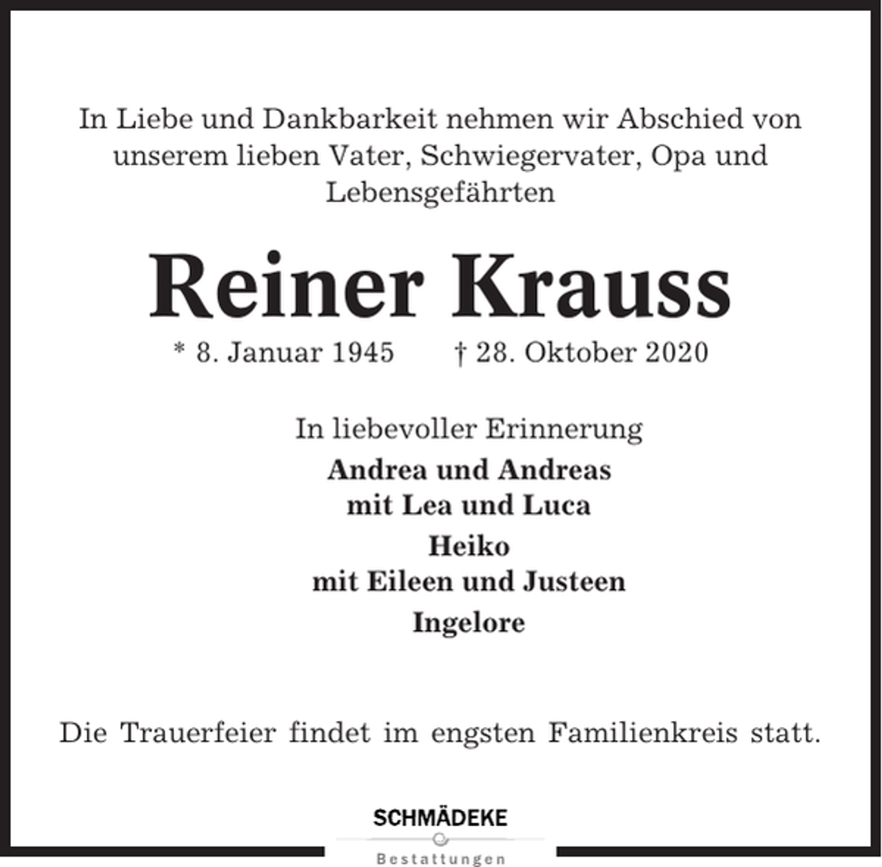 <p>In Liebe und Dankbarkeit nehmen wir Abschied von<br />unserem lieben Vater, Schwiegervater, Opa und<br />Lebensgefährten</p><p>Reiner Krauss<br />* 8. Januar 1945</p><p>† 28. Oktober 2020</p><p>In liebevoller Erinnerung<br />Andrea und Andreas<br />mit Lea und Luca<br />Heiko<br />mit Eileen und Justeen<br />Ingelore</p><p>Die Trauerfeier findet im engsten Familienkreis statt.</p>