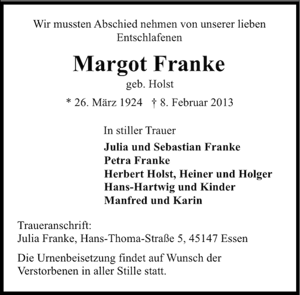 <p>Wir mussten Abschied nehmen von unserer lieben<br />Entschlafenen</p><p>Margot Franke<br />geb. Holst</p><p>* 26. März 1924 † 8. Februar 2013<br />In stiller Trauer<br />Julia und Sebastian Franke<br />Petra Franke<br />Herbert Holst, Heiner und Holger<br />Hans-Hartwig und Kinder<br />Manfred und Karin<br />Traueranschrift:<br />Julia Franke, Hans-Thoma-Straße 5, 45147 Essen<br />Die Urnenbeisetzung findet auf Wunsch der<br />Verstorbenen in aller Stille statt.</p>