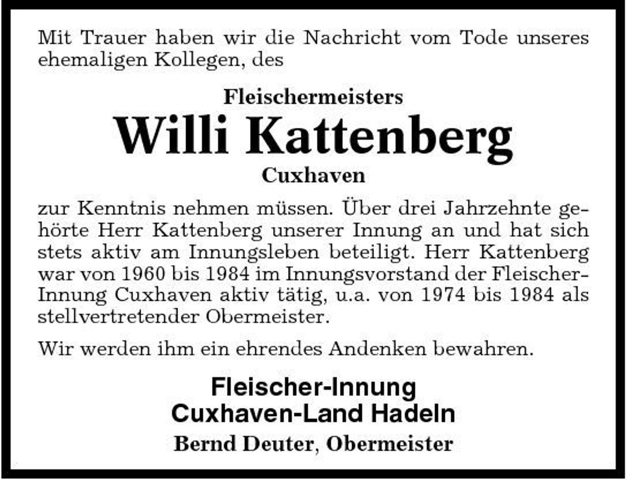 <p>Mit Trauer haben wir die Nachricht vom Tode unseres ehemaligen Kollegen, des</p><p>Fleischermeisters</p><p>Willi Kattenberg<br />Cuxhaven<br />zur Kenntnis nehmen müssen. Über drei Jahrzehnte gehörte Herr Kattenberg unserer Innung an und hat sich stets aktiv am Innungsleben beteiligt. Herr Kattenberg war von 1960 bis 1984 im Innungsvorstand der FleischerInnung Cuxhaven aktiv tätig, u.a. von 1974 bis 1984 als stellvertretender Obermeister. Wir werden ihm ein ehrendes Andenken bewahren.</p><p>Fleischer-Innung Cuxhaven-Land Hadeln<br />Bernd Deuter, Obermeister</p>