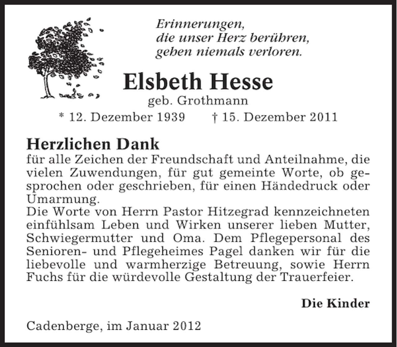<p>Erinnerungen,<br />die unser Herz berühren,<br />gehen niemals verloren.</p><p>Elsbeth Hesse<br />geb. Grothmann<br />* 12. Dezember 1939<br />† 15. Dezember 2011</p><p>Herzlichen Dank<br />für alle Zeichen der Freundschaft und Anteilnahme, die<br />vielen Zuwendungen, für gut gemeinte Worte, ob gesprochen oder geschrieben, für einen Händedruck oder<br />Umarmung.<br />Die Worte von Herrn Pastor Hitzegrad kennzeichneten<br />einfühlsam Leben und Wirken unserer lieben Mutter,<br />Schwiegermutter und Oma. Dem Pflegepersonal des<br />Senioren- und Pflegeheimes Pagel danken wir für die<br />liebevolle und warmherzige Betreuung, sowie Herrn<br />Fuchs für die würdevolle Gestaltung der Trauerfeier.<br />Die Kinder<br />Cadenberge, im Januar 2012</p>