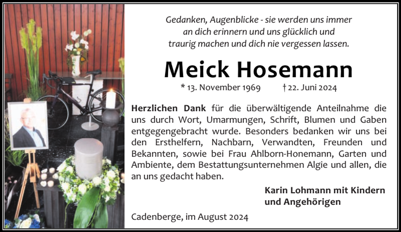 <p>Gedanken, Augenblicke - sie werden uns immer<br />an dich erinnern und uns glücklich und<br />traurig machen und dich nie vergessen lassen.</p><p>Meick Hosemann<br />* 13. November 1969</p><p>† 22. Juni 2024</p><p>Herzlichen Dank für die überwältigende Anteilnahme die<br />uns durch Wort, Umarmungen, Schrift, Blumen und Gaben<br />entgegengebracht wurde. Besonders bedanken wir uns bei<br />den Ersthelfern, Nachbarn, Verwandten, Freunden und<br />Bekannten, sowie bei Frau Ahlborn-Honemann, Garten und<br />Ambiente, dem Bestattungsunternehmen Algie und allen, die<br />an uns gedacht haben.<br />Karin Lohmann mit Kindern<br />und Angehörigen<br />Cadenberge, im August 2024</p>
